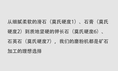 從細(xì)膩柔軟的滑石（莫氏硬度1）、石膏（莫氏硬度2）到質(zhì)地堅(jiān)硬的鉀長(zhǎng)石（莫氏硬度6）、石英石（莫氏硬度7），我們的磨粉機(jī)都是礦石加工的理想選擇。